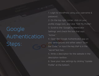 Google
Authentication
Steps:
1. Login to WordPress using your username &
password.
2. On the top right corner, click on your
profile image icon, and click “Edit My Profile”.
3. Scroll to the ‘Google Authenticator
Settings’ and check the box that says
“Active.”
4. Open the Google Authenticator app on
your smartphone and either select “Scan
Bar Code,” or input the key that is in the
“secret”text box.
5. Write a description for the website in the
description textbox.
6. Save your new settings by clicking “Update
Profile” at the bottom.
 