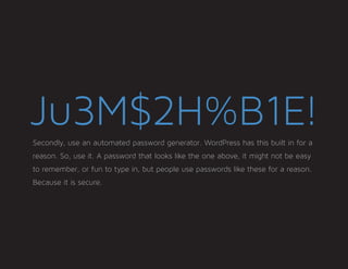 Ju3M$2H%B1E!Secondly, use an automated password generator. WordPress has this built in for a
reason. So, use it. A password that looks like the one above, it might not be easy
to remember, or fun to type in, but people use passwords like these for a reason.
Because it is secure.
 