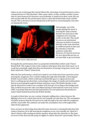 videos so one could argue this clearly follows this stereotype. Live performance is also a
common feature in The Libertines’ other music videos, so this could be another reason
why it’s been featured. It’s become a sort of identity or motif across their work. We can
also say that with the live performance, this is a clear link between the music and the
visuals. This is because it can be interpreted as the band on-screen being the ones who
are playing the music.
Interestingly, one of the
people playing the music is
wearing the same costume
that the two characters with
sunglasses were wearing
earlier in the club. This could
be seen as an intertextual
reference to itself or it may be
that this is the same character
at a different point in time and
the intention is that the
audience realise this.
However, it’s hard to work out
for sure about this just yet, as
we have little to go on in terms
of the whole music video just yet.
During the live performance, there is a projection behind them which reads ‘Future
Rock & Roll’. This makes it clear to the audience what genre they class their music as. It
could also potentially imply that they see themselves as having a long music career and
that’s where the ‘Future’ comes from.
After the live performance, a brief cut is made to one of the men from a previous scene
wearing the sunglasses. He is outside walking through what looks like a stereotypical
British council estate, which could represent that this guy is a regular person and
there’s nothing special about him; contrasting to the image of royalty and traditionalism
that he is portraying through his fashion and dress sense. The British identity is also
clearly shown here as there are a number of St. George’s Cross flags in the background.
This could be because the video was filmed during an international event such as Euro
2002, or perhaps they have just been placed here as a set up because the producers
and/or band wanted to portray the British identity.
A couple of shots later we see a variety of people walking into a shop, however the
lighting is low so it’s a dark shot and we can’t actually see who they are. The assumption
would be however that the first person to walk through is the man with the sunglasses
and the royal outfit. The audience can make this assumption now as throughout the
video he has appeared.
Soon, we have an interesting shot when the main character is staring directly down the
camera. However, he is still wearing his sunglasses so we can’t actually see ‘what he’s
about’ which is still creating an intense mystery about who this character is. The mise-
en-scene in this shot uses the prop of a lighter to add to character’s personality. There is
 