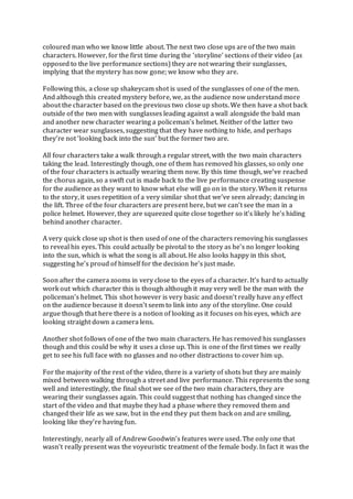 coloured man who we know little about. The next two close ups are of the two main
characters. However, for the first time during the ‘storyline’ sections of their video (as
opposed to the live performance sections) they are not wearing their sunglasses,
implying that the mystery has now gone; we know who they are.
Following this, a close up shakeycam shot is used of the sunglasses of one of the men.
And although this created mystery before, we, as the audience now understand more
about the character based on the previous two close up shots. We then have a shot back
outside of the two men with sunglasses leading against a wall alongside the bald man
and another new character wearing a policeman’s helmet. Neither of the latter two
character wear sunglasses, suggesting that they have nothing to hide, and perhaps
they’re not ‘looking back into the sun’ but the former two are.
All four characters take a walk through a regular street, with the two main characters
taking the lead. Interestingly though, one of them has removed his glasses, so only one
of the four characters is actually wearing them now. By this time though, we’ve reached
the chorus again, so a swift cut is made back to the live performance creating suspense
for the audience as they want to know what else will go on in the story. When it returns
to the story, it uses repetition of a very similar shot that we’ve seen already; dancing in
the lift. Three of the four characters are present here, but we can’t see the man in a
police helmet. However, they are squeezed quite close together so it’s likely he’s hiding
behind another character.
A very quick close up shot is then used of one of the characters removing his sunglasses
to reveal his eyes. This could actually be pivotal to the story as he’s no longer looking
into the sun, which is what the song is all about. He also looks happy in this shot,
suggesting he’s proud of himself for the decision he’s just made.
Soon after the camera zooms in very close to the eyes of a character. It’s hard to actually
work out which character this is though although it may very well be the man with the
policeman’s helmet. This shot however is very basic and doesn’t really have any effect
on the audience because it doesn’t seem to link into any of the storyline. One could
argue though that here there is a notion of looking as it focuses on his eyes, which are
looking straight down a camera lens.
Another shot follows of one of the two main characters. He has removed his sunglasses
though and this could be why it uses a close up. This is one of the first times we really
get to see his full face with no glasses and no other distractions to cover him up.
For the majority of the rest of the video, there is a variety of shots but they are mainly
mixed between walking through a street and live performance. This represents the song
well and interestingly, the final shot we see of the two main characters, they are
wearing their sunglasses again. This could suggest that nothing has changed since the
start of the video and that maybe they had a phase where they removed them and
changed their life as we saw, but in the end they put them back on and are smiling,
looking like they’re having fun.
Interestingly, nearly all of Andrew Goodwin’s features were used. The only one that
wasn’t really present was the voyeuristic treatment of the female body. In fact it was the
 
