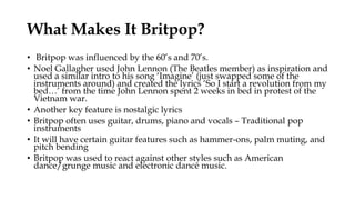 What Makes It Britpop?
• Britpop was influenced by the 60’s and 70’s.
• Noel Gallagher used John Lennon (The Beatles member) as inspiration and
used a similar intro to his song ‘Imagine’ (just swapped some of the
instruments around) and created the lyrics ‘So I start a revolution from my
bed…’ from the time John Lennon spent 2 weeks in bed in protest of the
Vietnam war.
• Another key feature is nostalgic lyrics
• Britpop often uses guitar, drums, piano and vocals – Traditional pop
instruments
• It will have certain guitar features such as hammer-ons, palm muting, and
pitch bending
• Britpop was used to react against other styles such as American
dance/grunge music and electronic dance music.
 