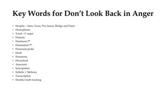 Key Words for Don’t Look Back in Anger
• Strophic – Intro, Verse, Pre chorus, Bridge and Outro
• Homophonic
• Tonal – C major
• Diatonic
• Dominant 7th
• Diminished 7th
• Dominant pedal
• Hook
• Pentatonic
• Hexachord
• Anacrusis
• Syncopation
• Syllabic / Melisma
• Transcription
• Double/multi tracking
 