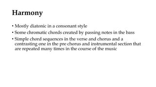 Harmony
• Mostly diatonic in a consonant style
• Some chromatic chords created by passing notes in the bass
• Simple chord sequences in the verse and chorus and a
contrasting one in the pre chorus and instrumental section that
are repeated many times in the course of the music
 