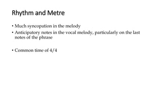 Rhythm and Metre
• Much syncopation in the melody
• Anticipatory notes in the vocal melody, particularly on the last
notes of the phrase
• Common time of 4/4
 