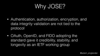 @adam_englander
Why JOSE?
• Authentication, authorization, encryption, and
data integrity validation are not tied to the
protocol
• OAuth, OpenID, and FIDO adopting the
standard gave it credibility, stability, and
longevity as an IETF working group
 