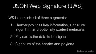 @adam_englander
JSON Web Signature (JWS)
JWS is comprised of three segments:
1. Header provides key information, signature
algorithm, and optionally content metadata
2. Payload is the data to be signed
3. Signature of the header and payload
 