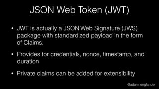 @adam_englander
JSON Web Token (JWT)
• JWT is actually a JSON Web Signature (JWS)
package with standardized payload in the form
of Claims.
• Provides for credentials, nonce, timestamp, and
duration
• Private claims can be added for extensibility
 