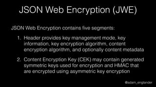 @adam_englander
JSON Web Encryption (JWE)
JSON Web Encryption contains ﬁve segments:
1. Header provides key management mode, key
information, key encryption algorithm, content
encryption algorithm, and optionally content metadata
2. Content Encryption Key (CEK) may contain generated
symmetric keys used for encryption and HMAC that
are encrypted using asymmetric key encryption
 