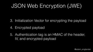 @adam_englander
JSON Web Encryption (JWE)
3. Initialization Vector for encrypting the payload
4. Encrypted payload
5. Authentication tag is an HMAC of the header,
IV, and encrypted payload
 