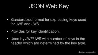 @adam_englander
JSON Web Key
• Standardized format for expressing keys used
for JWE and JWS.
• Provides for key identiﬁcation.
• Used by JWE/JWS with number of keys in the
header which are determined by the key type.
 