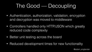 @adam_englander
The Good — Decoupling
• Authentication, authorization, validation, encryption
and decryption was moved to middleware
• Controllers handled only HTTP/JSON which greatly
reduced code complexity
• Better unit testing across the board
• Reduced development times for new functionality
 