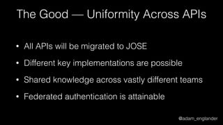 @adam_englander
The Good — Uniformity Across APIs
• All APIs will be migrated to JOSE
• Different key implementations are possible
• Shared knowledge across vastly different teams
• Federated authentication is attainable
 