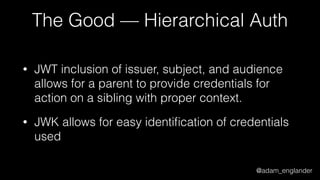 @adam_englander
The Good — Hierarchical Auth
• JWT inclusion of issuer, subject, and audience
allows for a parent to provide credentials for
action on a sibling with proper context.
• JWK allows for easy identiﬁcation of credentials
used
 