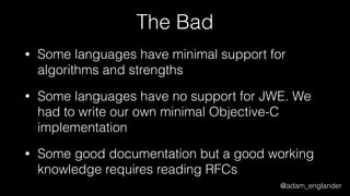@adam_englander
The Bad
• Some languages have minimal support for
algorithms and strengths
• Some languages have no support for JWE. We
had to write our own minimal Objective-C
implementation
• Some good documentation but a good working
knowledge requires reading RFCs
 