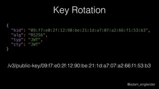 @adam_englander
Key Rotation
{ 
"kid": "09:f7:e0:2f:12:90:be:21:1d:a7:07:a2:66:f1:53:b3", 
"alg": "RS256", 
"typ": "JWT", 
"cty": "JWT" 
}
/v3/public-key/09:f7:e0:2f:12:90:be:21:1d:a7:07:a2:66:f1:53:b3
 