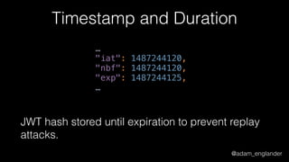 @adam_englander
Timestamp and Duration
… 
"iat": 1487244120, 
"nbf": 1487244120, 
"exp": 1487244125, 
…
JWT hash stored until expiration to prevent replay
attacks.
 