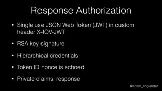 @adam_englander
Response Authorization
• Single use JSON Web Token (JWT) in custom
header X-IOV-JWT
• RSA key signature
• Hierarchical credentials
• Token ID nonce is echoed
• Private claims: response
 