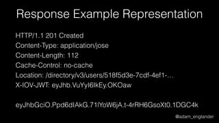 @adam_englander
Response Example Representation
HTTP/1.1 201 Created
Content-Type: application/jose
Content-Length: 112
Cache-Control: no-cache
Location: /directory/v3/users/518f5d3e-7cdf-4ef1-…
X-IOV-JWT: eyJhb.VuYyI6IkEy.OKOaw
eyJhbGciO.Ppd6dIAkG.71lYoW6jA.t-4rRH6GsoXt0.1DGC4k
 