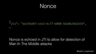 @adam_englander
Nonce
…
"jti": "bec95e07-cee2-4c77-b080-56a8b24b2e54", 
…
Nonce is echoed in JTI to allow for detection of
Man In The Middle attacks
 