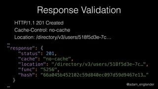 @adam_englander
Response Validation
HTTP/1.1 201 Created
Cache-Control: no-cache
Location: /directory/v3/users/518f5d3e-7c…
…
"response": { 
"status": 201, 
"cache": "no-cache", 
"location": "/directory/v3/users/518f5d3e-7c…", 
"func": "S256", 
"hash": “66a045b452102c59d840ec097d59d9467e13…” 
}
…
 