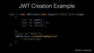 @adam_englander
JWT Creation Example
$jwt = (new JWTCreator(new Signer(['RS512'])))->sign( 
[ 
'iat' => time(), 
'exp' => time() + 5, 
'jti' => 'abc123', 
 
], 
['alg' => 'RS512'], 
JWKFactory::createFromKeyFile( 
'./private.key' 
) 
);
 