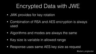 @adam_englander
Encrypted Data with JWE
• JWK provides for key rotation
• Combination of RSA and AES encryption is always
used
• Algorithms and modes are always the same
• Key size is variable in allowed range
• Response uses same AES key size as request
 