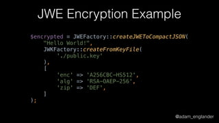 @adam_englander
JWE Encryption Example
$encrypted = JWEFactory::createJWEToCompactJSON( 
"Hello World!", 
JWKFactory::createFromKeyFile( 
'./public.key' 
), 
[ 
'enc' => 'A256CBC-HS512', 
'alg' => 'RSA-OAEP-256', 
'zip' => 'DEF', 
]
);
 