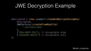 @adam_englander
JWE Decryption Example
$decrypted = (new Loader)->loadAndDecryptUsingKey( 
$encrypted, 
JWKFactory::createFromKeyFile( 
'./private.key' 
), 
['RSA-OAEP-256'], // Acceptable algs 
['A256CBC-HS512'] // Acceptable encs 
);
 