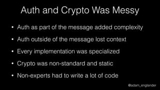 @adam_englander
Auth and Crypto Was Messy
• Auth as part of the message added complexity
• Auth outside of the message lost context
• Every implementation was specialized
• Crypto was non-standard and static
• Non-experts had to write a lot of code
 