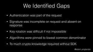 @adam_englander
We Identiﬁed Gaps
• Authentication was part of the request
• Signature was incomplete on request and absent on
response
• Key rotation was difﬁcult if not impossible
• Algorithms were pinned to lowest common denominator
• To much crypto knowledge required without SDK
 