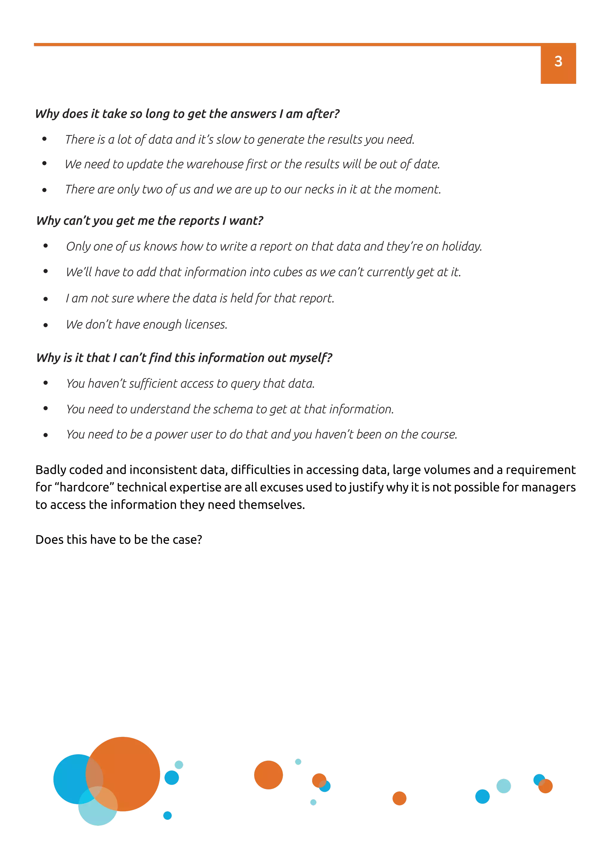 3
There is a lot of data and it’s slow to generate the results you need.
We need to update the warehouse ﬁrst or the results will be out of date.
There are only two of us and we are up to our necks in it at the moment.
Why does it take so long to get the answers I am after?
Only one of us knows how to write a report on that data and they’re on holiday.
We’ll have to add that information into cubes as we can’t currently get at it.
I am not sure where the data is held for that report.
We don’t have enough licenses.
Why can’t you get me the reports I want?
You haven’t suﬃcient access to query that data.
You need to understand the schema to get at that information.
You need to be a power user to do that and you haven’t been on the course.
Why is it that I can’t ﬁnd this information out myself?
Badly coded and inconsistent data, diﬃculties in accessing data, large volumes and a requirement
for “hardcore” technical expertise are all excuses used to justify why it is not possible for managers
to access the information they need themselves.
Does this have to be the case?
 