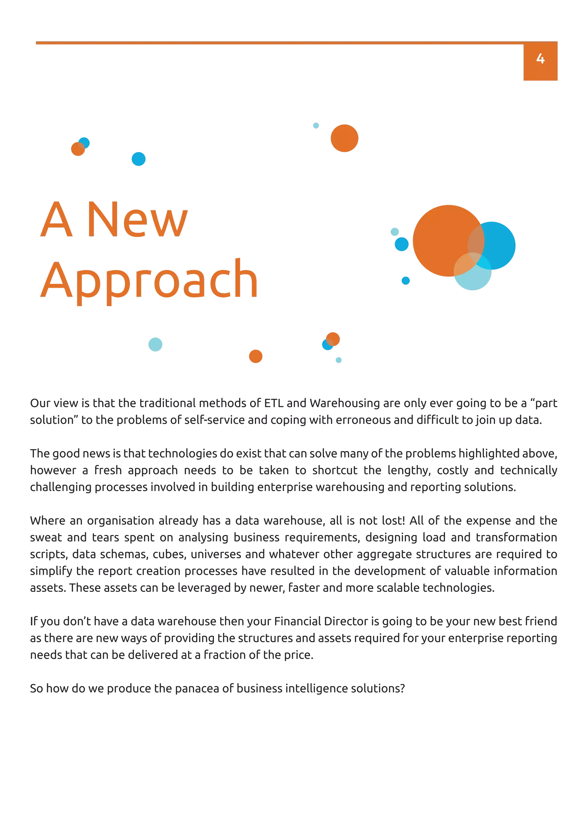 4
A New
Approach
Our view is that the traditional methods of ETL and Warehousing are only ever going to be a “part
solution” to the problems of self-service and coping with erroneous and diﬃcult to join up data.
The good news is that technologies do exist that can solve many of the problems highlighted above,
however a fresh approach needs to be taken to shortcut the lengthy, costly and technically
challenging processes involved in building enterprise warehousing and reporting solutions.
Where an organisation already has a data warehouse, all is not lost! All of the expense and the
sweat and tears spent on analysing business requirements, designing load and transformation
scripts, data schemas, cubes, universes and whatever other aggregate structures are required to
simplify the report creation processes have resulted in the development of valuable information
assets. These assets can be leveraged by newer, faster and more scalable technologies.
If you don’t have a data warehouse then your Financial Director is going to be your new best friend
as there are new ways of providing the structures and assets required for your enterprise reporting
needs that can be delivered at a fraction of the price.
So how do we produce the panacea of business intelligence solutions?
 