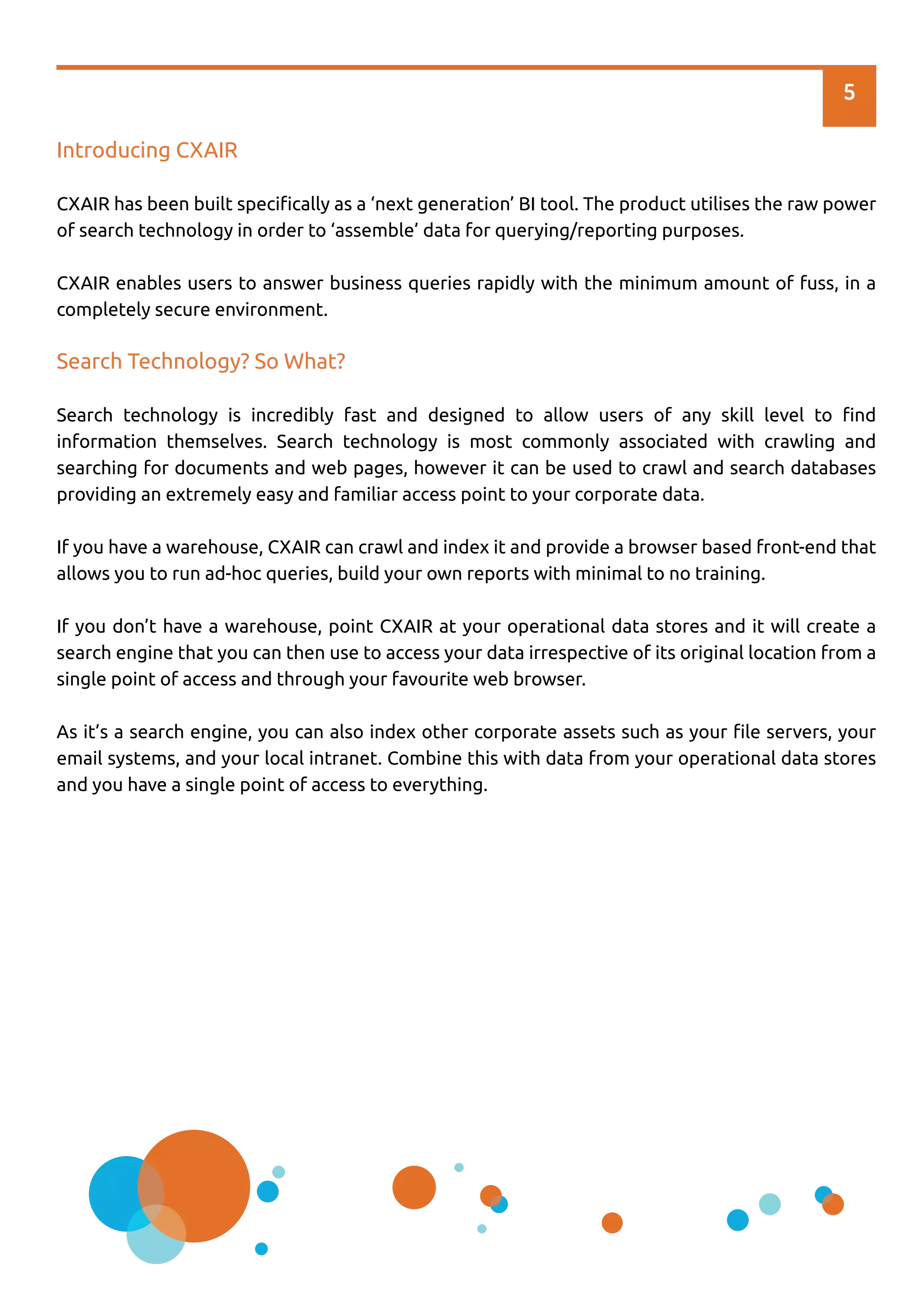 Introducing CXAIR
CXAIR has been built speciﬁcally as a ‘next generation’ BI tool. The product utilises the raw power
of search technology in order to ‘assemble’ data for querying/reporting purposes.
CXAIR enables users to answer business queries rapidly with the minimum amount of fuss, in a
completely secure environment.
Search Technology? So What?
Search technology is incredibly fast and designed to allow users of any skill level to ﬁnd
information themselves. Search technology is most commonly associated with crawling and
searching for documents and web pages, however it can be used to crawl and search databases
providing an extremely easy and familiar access point to your corporate data.
If you have a warehouse, CXAIR can crawl and index it and provide a browser based front-end that
allows you to run ad-hoc queries, build your own reports with minimal to no training.
If you don’t have a warehouse, point CXAIR at your operational data stores and it will create a
search engine that you can then use to access your data irrespective of its original location from a
single point of access and through your favourite web browser.
As it’s a search engine, you can also index other corporate assets such as your ﬁle servers, your
email systems, and your local intranet. Combine this with data from your operational data stores
and you have a single point of access to everything.
5
 