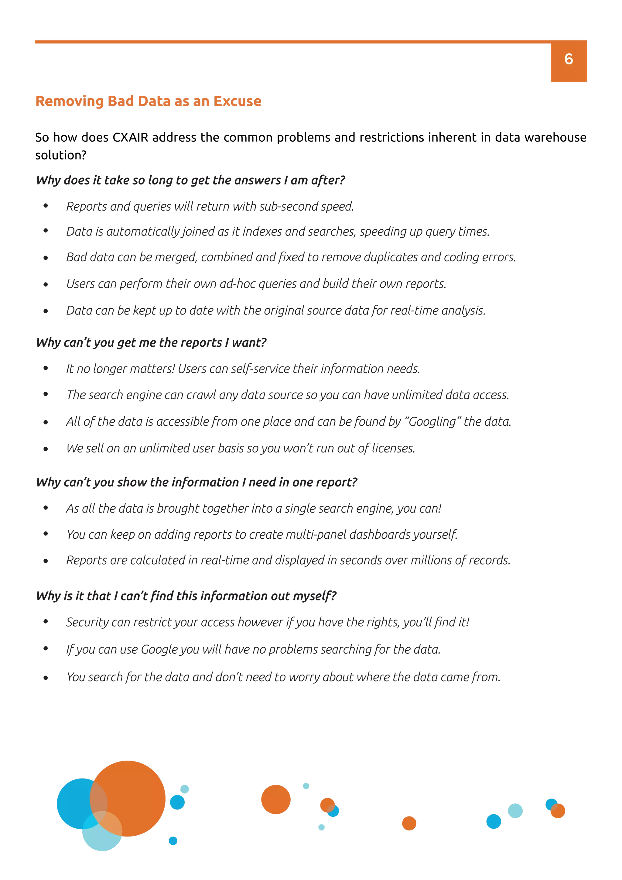 6
Removing Bad Data as an Excuse
So how does CXAIR address the common problems and restrictions inherent in data warehouse
solution?
Reports and queries will return with sub-second speed.
Data is automatically joined as it indexes and searches, speeding up query times.
Bad data can be merged, combined and ﬁxed to remove duplicates and coding errors.
Users can perform their own ad-hoc queries and build their own reports.
Why does it take so long to get the answers I am after?
Data can be kept up to date with the original source data for real-time analysis.
It no longer matters! Users can self-service their information needs.
The search engine can crawl any data source so you can have unlimited data access.
All of the data is accessible from one place and can be found by “Googling” the data.
We sell on an unlimited user basis so you won’t run out of licenses.
Why can’t you get me the reports I want?
As all the data is brought together into a single search engine, you can!
You can keep on adding reports to create multi-panel dashboards yourself.
Reports are calculated in real-time and displayed in seconds over millions of records.
Why can’t you show the information I need in one report?
Security can restrict your access however if you have the rights, you’ll ﬁnd it!
If you can use Google you will have no problems searching for the data.
You search for the data and don’t need to worry about where the data came from.
Why is it that I can’t ﬁnd this information out myself?
 