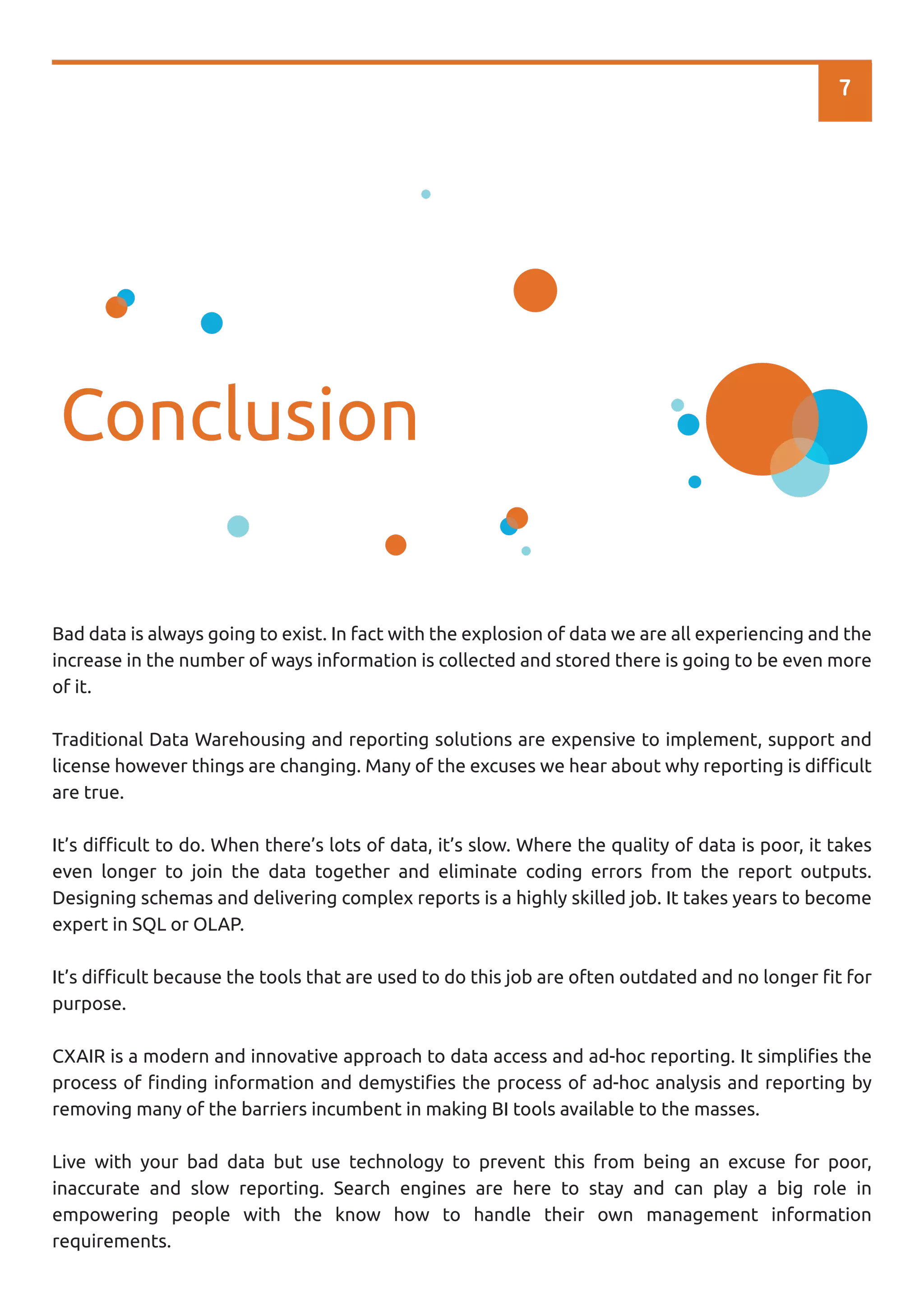 7
Conclusion
Bad data is always going to exist. In fact with the explosion of data we are all experiencing and the
increase in the number of ways information is collected and stored there is going to be even more
of it.
Traditional Data Warehousing and reporting solutions are expensive to implement, support and
license however things are changing. Many of the excuses we hear about why reporting is diﬃcult
are true.
It’s diﬃcult to do. When there’s lots of data, it’s slow. Where the quality of data is poor, it takes
even longer to join the data together and eliminate coding errors from the report outputs.
Designing schemas and delivering complex reports is a highly skilled job. It takes years to become
expert in SQL or OLAP.
It’s diﬃcult because the tools that are used to do this job are often outdated and no longer ﬁt for
purpose.
CXAIR is a modern and innovative approach to data access and ad-hoc reporting. It simpliﬁes the
process of ﬁnding information and demystiﬁes the process of ad-hoc analysis and reporting by
removing many of the barriers incumbent in making BI tools available to the masses.
Live with your bad data but use technology to prevent this from being an excuse for poor,
inaccurate and slow reporting. Search engines are here to stay and can play a big role in
empowering people with the know how to handle their own management information
requirements.
 