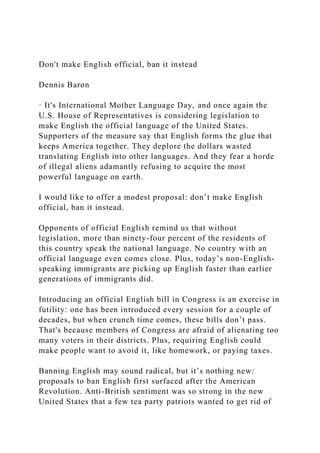 Don't make English official, ban it instead
Dennis Baron
· It's International Mother Language Day, and once again the
U.S. House of Representatives is considering legislation to
make English the official language of the United States.
Supporters of the measure say that English forms the glue that
keeps America together. They deplore the dollars wasted
translating English into other languages. And they fear a horde
of illegal aliens adamantly refusing to acquire the most
powerful language on earth.
I would like to offer a modest proposal: don’t make English
official, ban it instead.
Opponents of official English remind us that without
legislation, more than ninety-four percent of the residents of
this country speak the national language. No country with an
official language even comes close. Plus, today’s non-English-
speaking immigrants are picking up English faster than earlier
generations of immigrants did.
Introducing an official English bill in Congress is an exercise in
futility: one has been introduced every session for a couple of
decades, but when crunch time comes, these bills don’t pass.
That's because members of Congress are afraid of alienating too
many voters in their districts. Plus, requiring English could
make people want to avoid it, like homework, or paying taxes.
Banning English may sound radical, but it’s nothing new:
proposals to ban English first surfaced after the American
Revolution. Anti-British sentiment was so strong in the new
United States that a few tea party patriots wanted to get rid of
 
