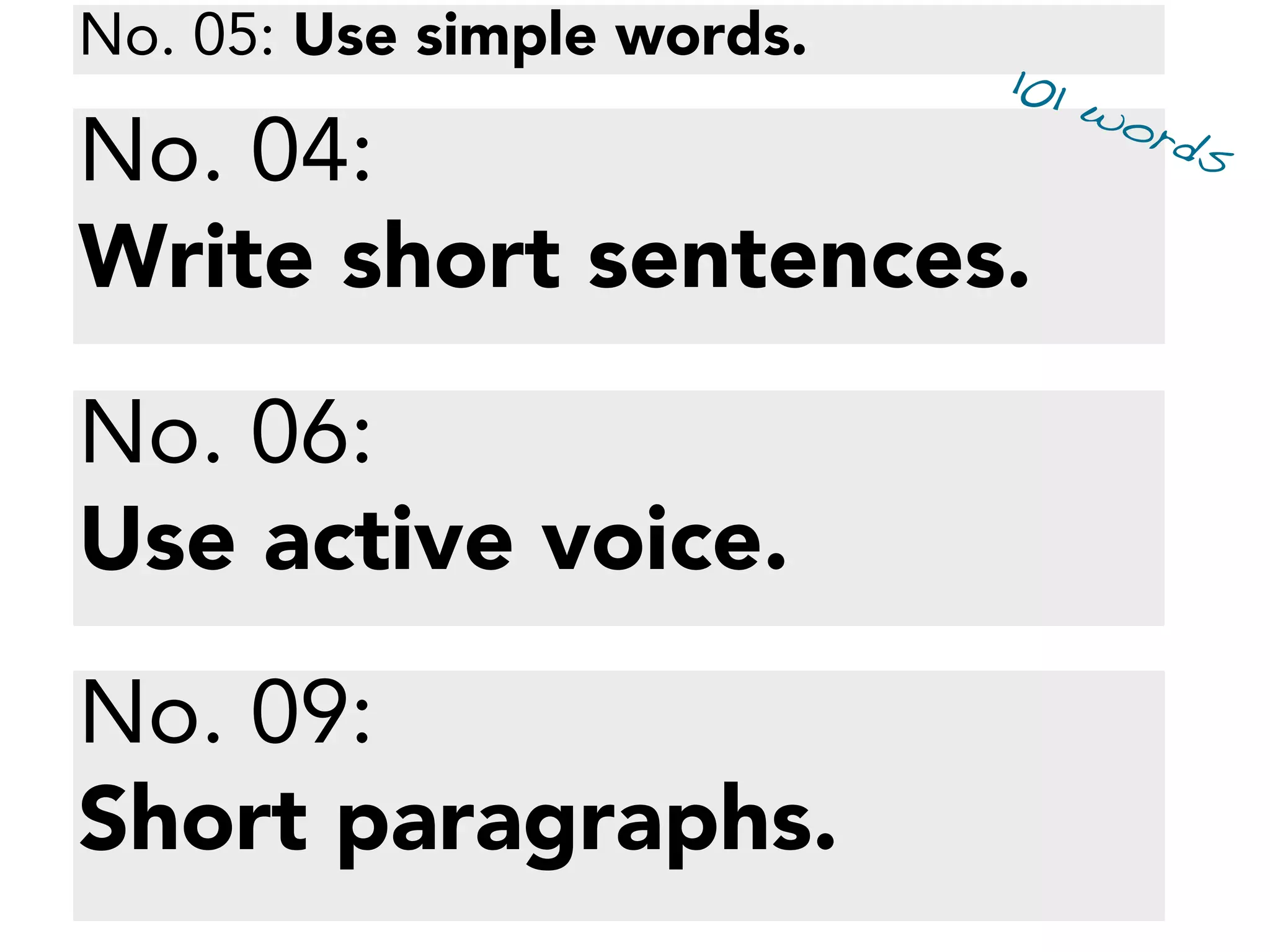 Voter-nominated and nonpartisan ofﬁces
All voters, regardless of the party preference they
disclosed upon registration, or refusal to disclose a
party preference, may vote for any candidate for a
voter-nominated or nonpartisan ofﬁce.
The party preference, if any, designated by a
candidate for a voter-nominated ofﬁce is selected by
the candidate and is shown for the information of the
voters only.
It does not imply that the candidate is nominated or
endorsed by the party or that the party approves of
the candidate. The party preference, if any, of a
candidate for a nonpartisan ofﬁce does not appear on
the ballot.
No. 04:
Write short sentences.
No. 06:
Use active voice.
No. 09:
Short paragraphs.
No. 05: Use simple words.
101 words
 