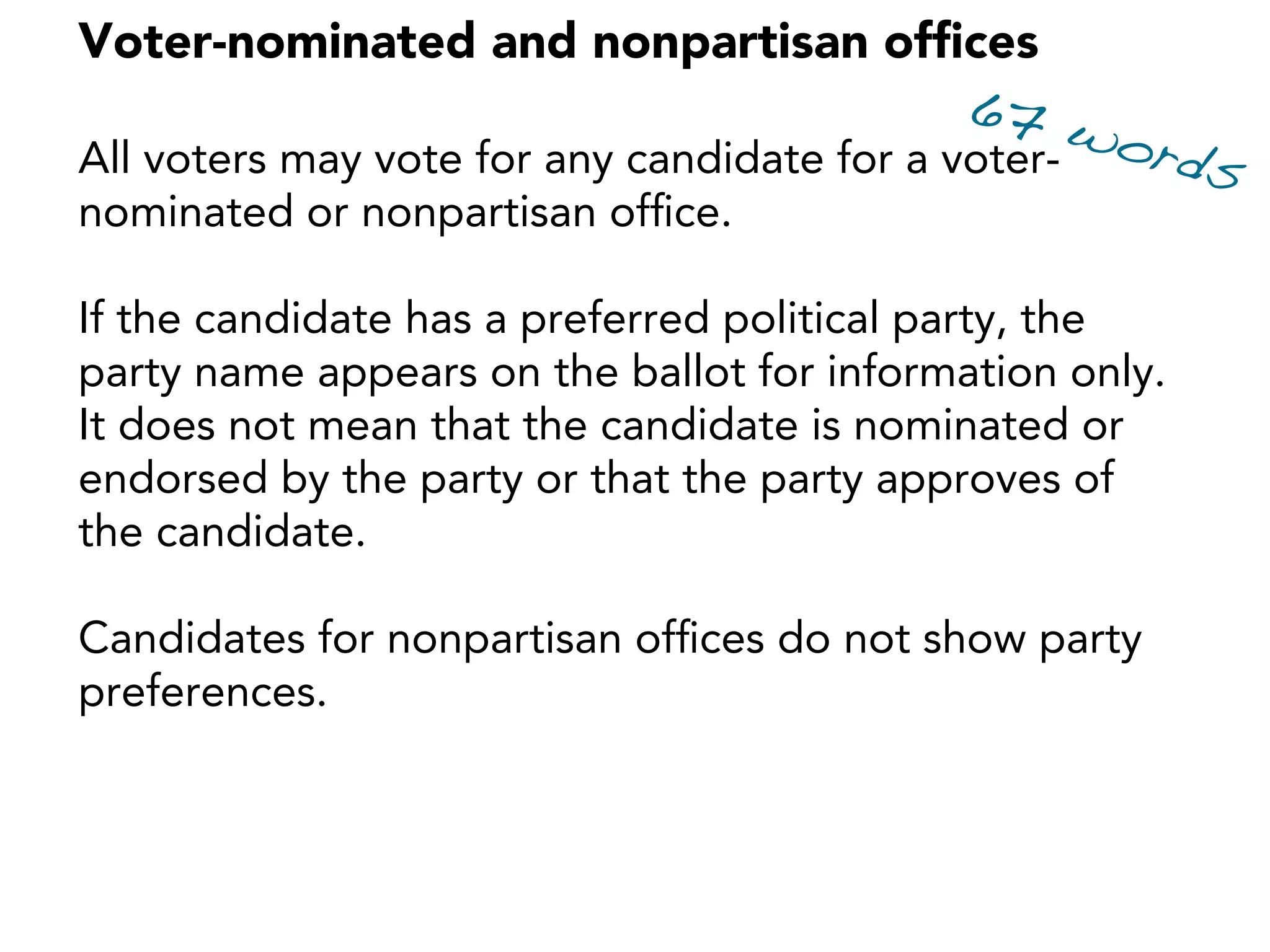 Voter-nominated and nonpartisan ofﬁces
All voters may vote for any candidate for a voter-
nominated or nonpartisan ofﬁce.
If the candidate has a preferred political party, the
party name appears on the ballot for information only.
It does not mean that the candidate is nominated or
endorsed by the party or that the party approves of
the candidate.
Candidates for nonpartisan ofﬁces do not show party
preferences.
67 words
 