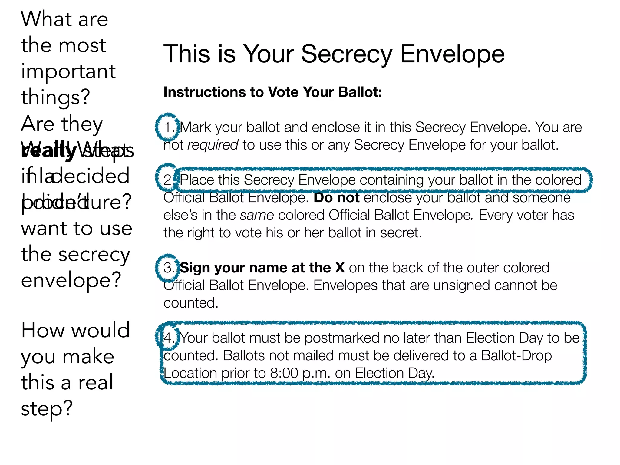 This is Your Secrecy Envelope
Instructions to Vote Your Ballot:
1. Mark your ballot and enclose it in this Secrecy Envelope. You are
not required to use this or any Secrecy Envelope for your ballot.
2. Place this Secrecy Envelope containing your ballot in the colored
Ofﬁcial Ballot Envelope. Do not enclose your ballot and someone
else’s in the same colored Ofﬁcial Ballot Envelope. Every voter has
the right to vote his or her ballot in secret.
3. Sign your name at the X on the back of the outer colored
Ofﬁcial Ballot Envelope. Envelopes that are unsigned cannot be
counted.
4. Your ballot must be postmarked no later than Election Day to be
counted. Ballots not mailed must be delivered to a Ballot-Drop
Location prior to 8:00 p.m. on Election Day.
Are they
really steps
in a
procedure?
Wait! What
if I decided
I didn’t
want to use
the secrecy
envelope?
What are
the most
important
things?
How would
you make
this a real
step?
 