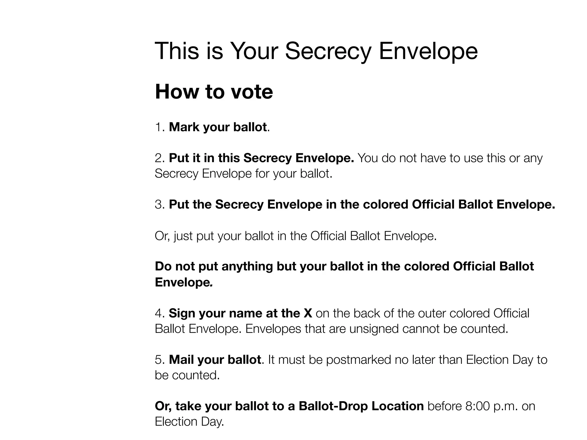 This is Your Secrecy Envelope
How to vote
1. Mark your ballot.
2. Put it in this Secrecy Envelope. You do not have to use this or any
Secrecy Envelope for your ballot.
3. Put the Secrecy Envelope in the colored Ofﬁcial Ballot Envelope.
Or, just put your ballot in the Ofﬁcial Ballot Envelope.
Do not put anything but your ballot in the colored Ofﬁcial Ballot
Envelope.
4. Sign your name at the X on the back of the outer colored Ofﬁcial
Ballot Envelope. Envelopes that are unsigned cannot be counted.
5. Mail your ballot. It must be postmarked no later than Election Day to
be counted.
Or, take your ballot to a Ballot-Drop Location before 8:00 p.m. on
Election Day.
 