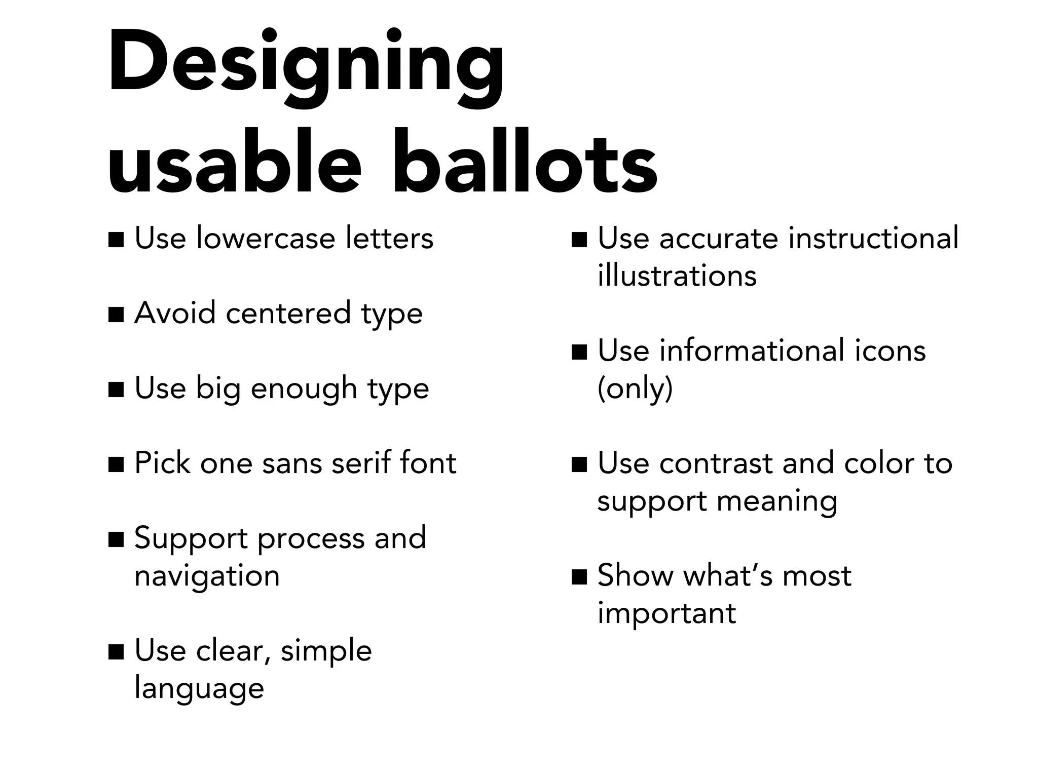 Use lowercase letters
Avoid centered type
Use big enough type
Pick one sans serif font
Support process and
navigation
Use clear, simple
language
Use accurate instructional
illustrations
Use informational icons
(only)
Use contrast and color to
support meaning
Show what’s most
important
Designing
usable ballots
 