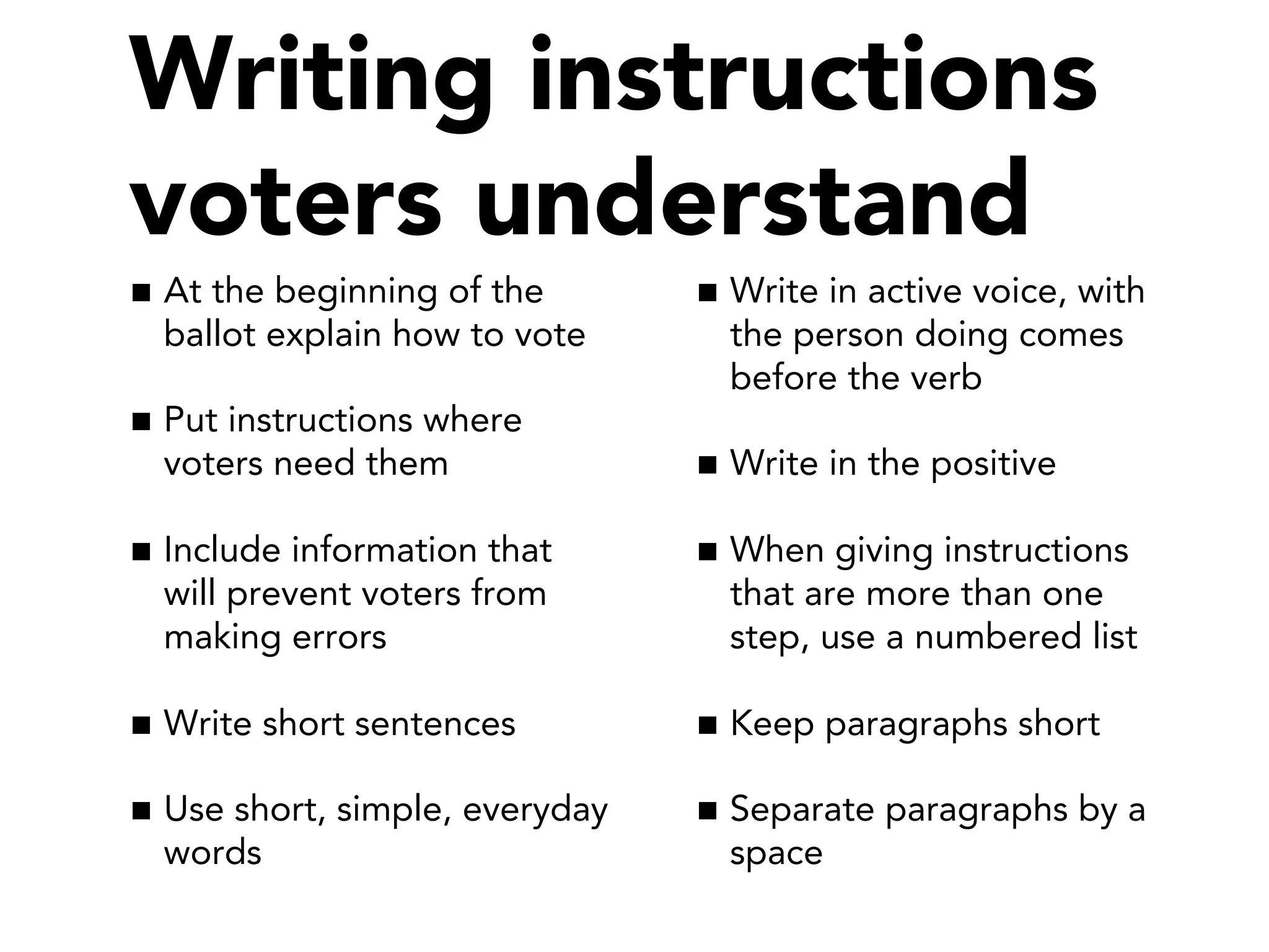 At the beginning of the
ballot explain how to vote
Put instructions where
voters need them
Include information that
will prevent voters from
making errors
Write short sentences
Use short, simple, everyday
words
Write in active voice, with
the person doing comes
before the verb
Write in the positive
When giving instructions
that are more than one
step, use a numbered list
Keep paragraphs short
Separate paragraphs by a
space
Writing instructions
voters understand
 
