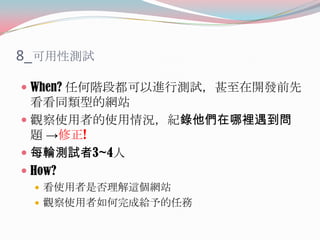 8_可用性測試
 When? 任何階段都可以進行測試，甚至在開發前先

看看同類型的網站
 觀察使用者的使用情況，紀錄他們在哪裡遇到問
題 →修正!
 每輪測試者3~4人
 How?
 看使用者是否理解這個網站
 觀察使用者如何完成給予的任務

 