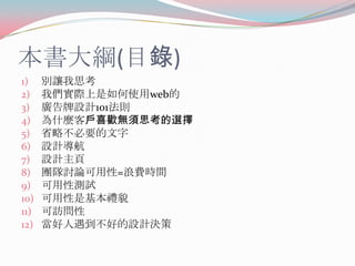 本書大綱(目錄)
1)
2)
3)
4)
5)
6)
7)
8)
9)
10)
11)
12)

別讓我思考
我們實際上是如何使用web的
廣告牌設計101法則
為什麼客戶喜歡無須思考的選擇
省略不必要的文字
設計導航
設計主頁
團隊討論可用性=浪費時間
可用性測試
可用性是基本禮貌
可訪問性
當好人遇到不好的設計決策

 