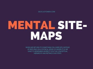 MENTAL SITE-
MAPS
SEOCUSTOMER.COM
WHEN WE RETURN TO SOMETHING ON A WEB SITE, INSTEAD
OF REPLYING ON A PHYSICAL SENSE OF WHERE IT IS, WE
HAVE TO REMEMBER WHERE IT IS IN THE CONCEPTUAL
HIERARCHY AND RETRACE OUR STEPS.
 