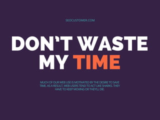 DON’T WASTE
MY TIME
SEOCUSTOMER.COM
MUCH OF OUR WEB USE IS MOTIVATED BY THE DESIRE TO SAVE
TIME. AS A RESULT, WEB USERS TEND TO ACT LIKE SHARKS. THEY
HAVE TO KEEP MOVING OR THEY’LL DIE.
 