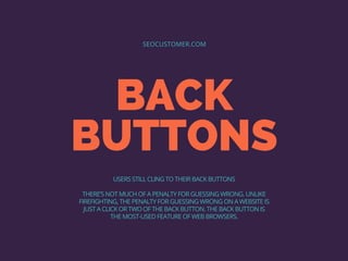 BACK
BUTTONS
SEOCUSTOMER.COM
USERS STILL CLING TO THEIR BACK BUTTONS
THERE’S NOT MUCH OF A PENALTY FOR GUESSING WRONG. UNLIKE
FIREFIGHTING, THE PENALTY FOR GUESSING WRONG ON A WEBSITE IS
JUST A CLICK OR TWO OF THE BACK BUTTON. THE BACK BUTTON IS
THE MOST-USED FEATURE OF WEB BROWSERS.
 