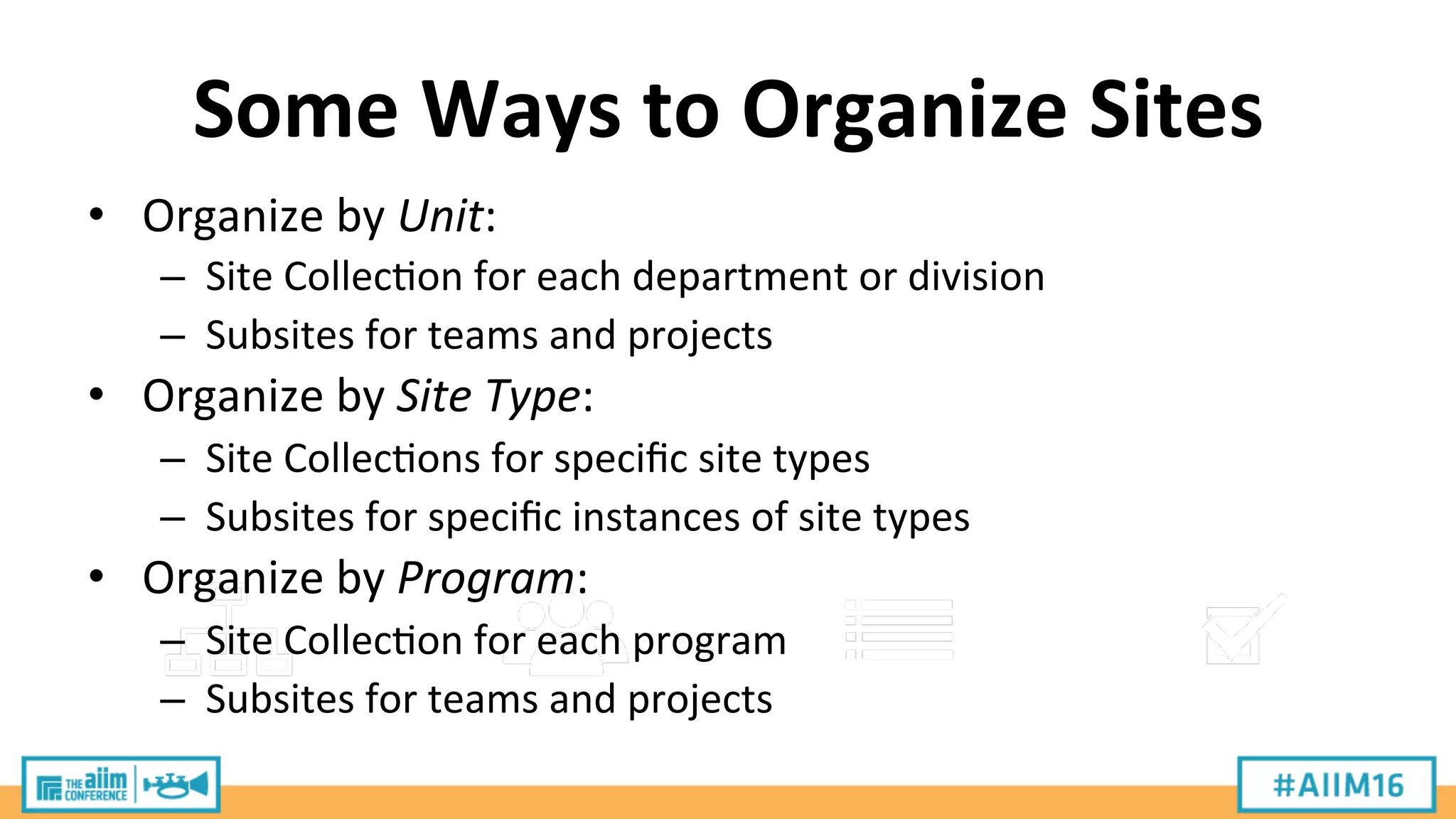 Some	
  Ways	
  to	
  Organize	
  Sites	
  
•  Organize	
  by	
  Unit:	
  
–  Site	
  Collec9on	
  for	
  each	
  department	
  or	
  division	
  
–  Subsites	
  for	
  teams	
  and	
  projects	
  
•  Organize	
  by	
  Site	
  Type:	
  
–  Site	
  Collec9ons	
  for	
  speciﬁc	
  site	
  types	
  
–  Subsites	
  for	
  speciﬁc	
  instances	
  of	
  site	
  types	
  
•  Organize	
  by	
  Program:	
  
–  Site	
  Collec9on	
  for	
  each	
  program	
  
–  Subsites	
  for	
  teams	
  and	
  projects	
  
 
