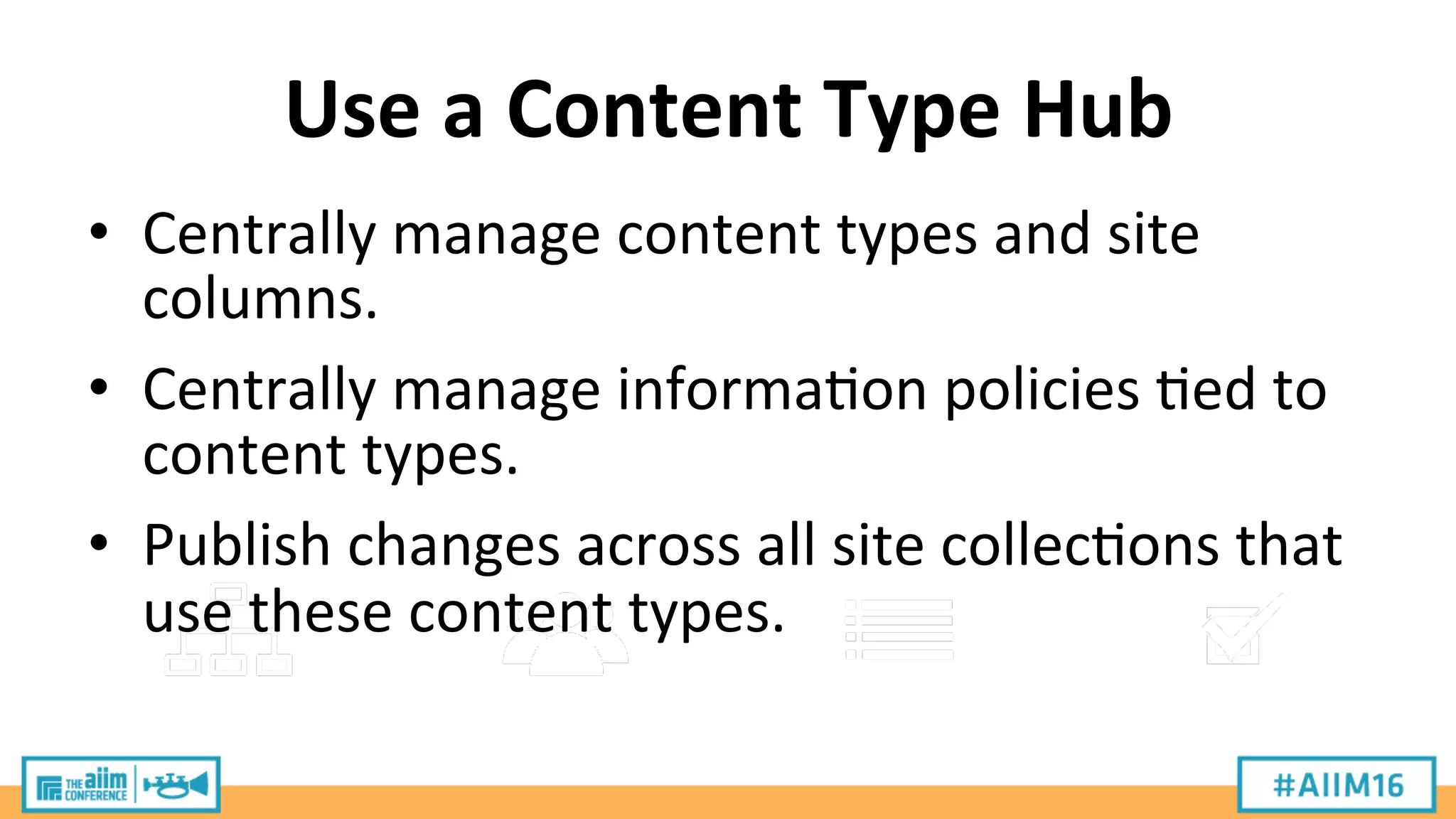 Use	
  a	
  Content	
  Type	
  Hub	
  
•  Centrally	
  manage	
  content	
  types	
  and	
  site	
  
columns.	
  
•  Centrally	
  manage	
  informa9on	
  policies	
  9ed	
  to	
  
content	
  types.	
  
•  Publish	
  changes	
  across	
  all	
  site	
  collec9ons	
  that	
  
use	
  these	
  content	
  types.	
  
 