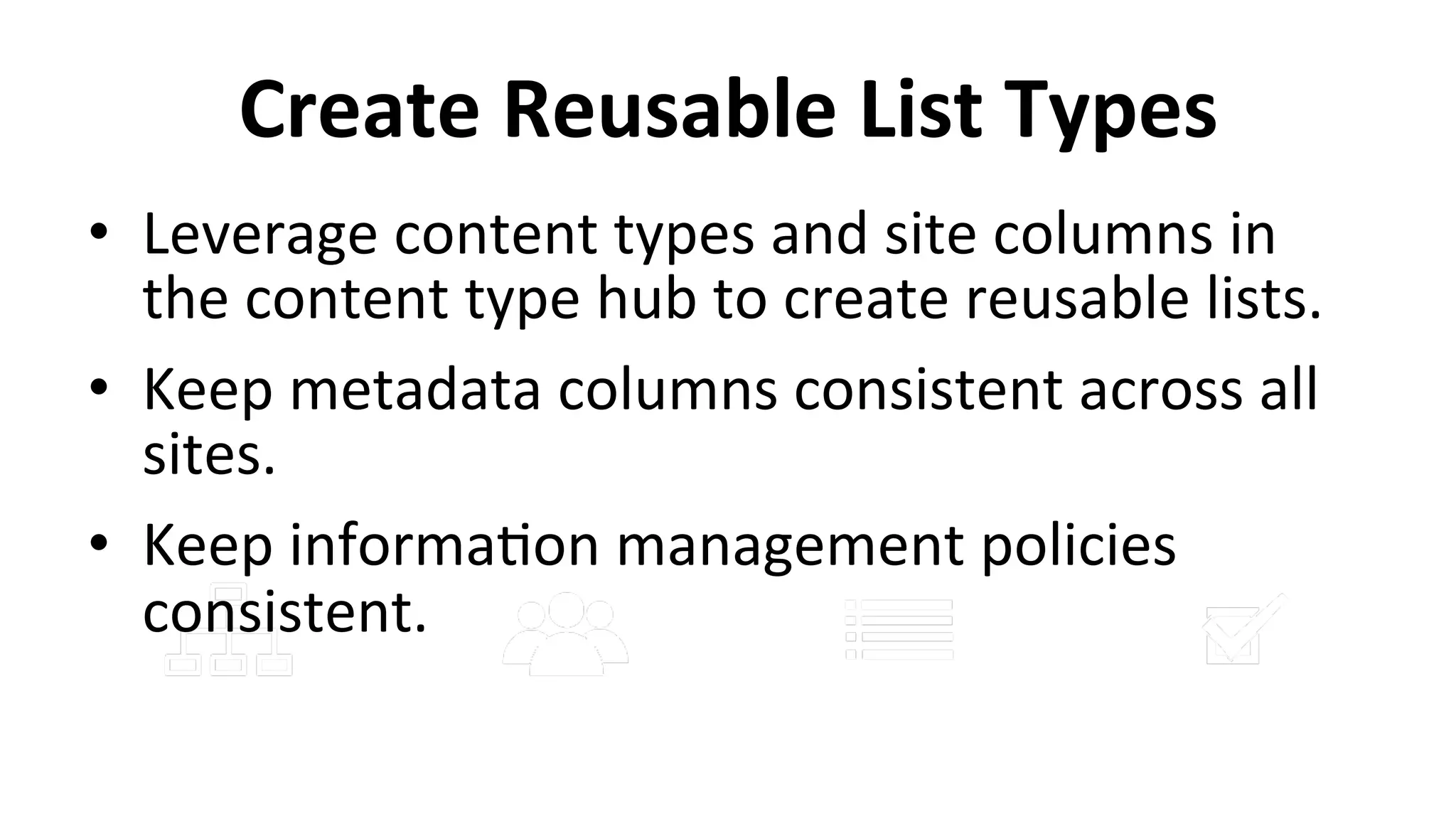 Create	
  Reusable	
  List	
  Types	
  
•  Leverage	
  content	
  types	
  and	
  site	
  columns	
  in	
  
the	
  content	
  type	
  hub	
  to	
  create	
  reusable	
  lists.	
  
•  Keep	
  metadata	
  columns	
  consistent	
  across	
  all	
  
sites.	
  
•  Keep	
  informa9on	
  management	
  policies	
  
consistent.	
  
 